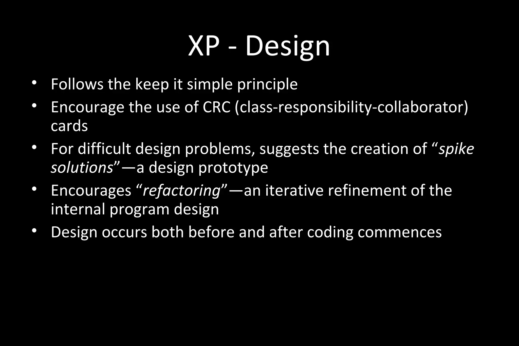 XP - Design
• Follows the keep it simple principle
• Encourage the use of CRC (class-responsibility-collaborator)
cards
• For difficult design problems, suggests the creation of “spike
solutions”—a design prototype
• Encourages “refactoring”—an iterative refinement of the
internal program design
• Design occurs both before and after coding commences
 