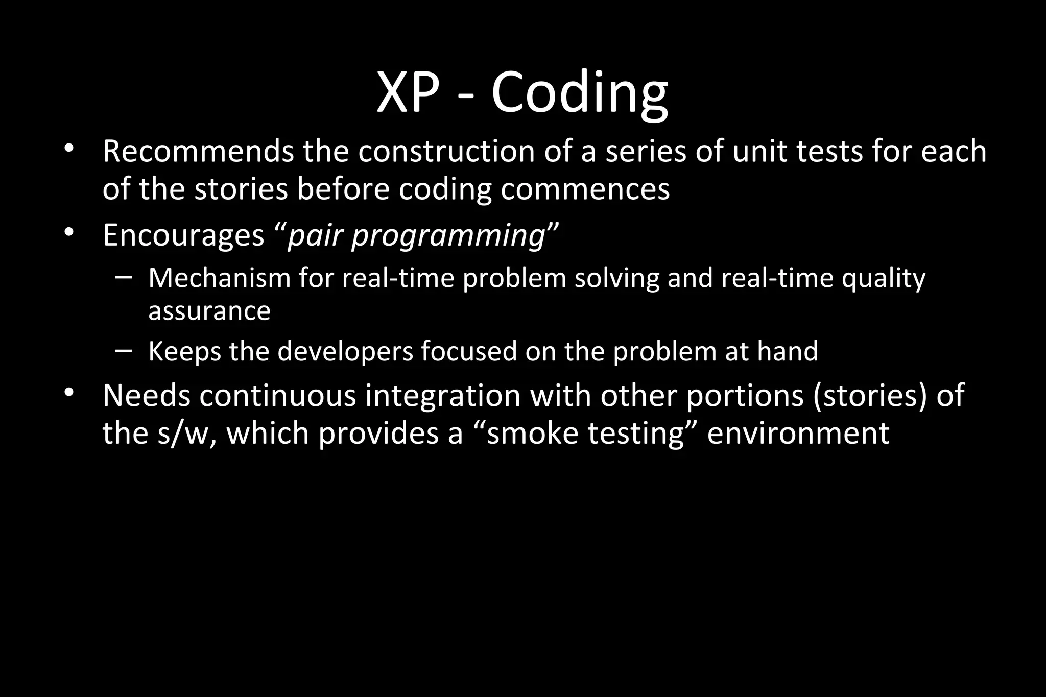 XP - Coding
• Recommends the construction of a series of unit tests for each
of the stories before coding commences
• Encourages “pair programming”
– Mechanism for real-time problem solving and real-time quality
assurance
– Keeps the developers focused on the problem at hand
• Needs continuous integration with other portions (stories) of
the s/w, which provides a “smoke testing” environment
 