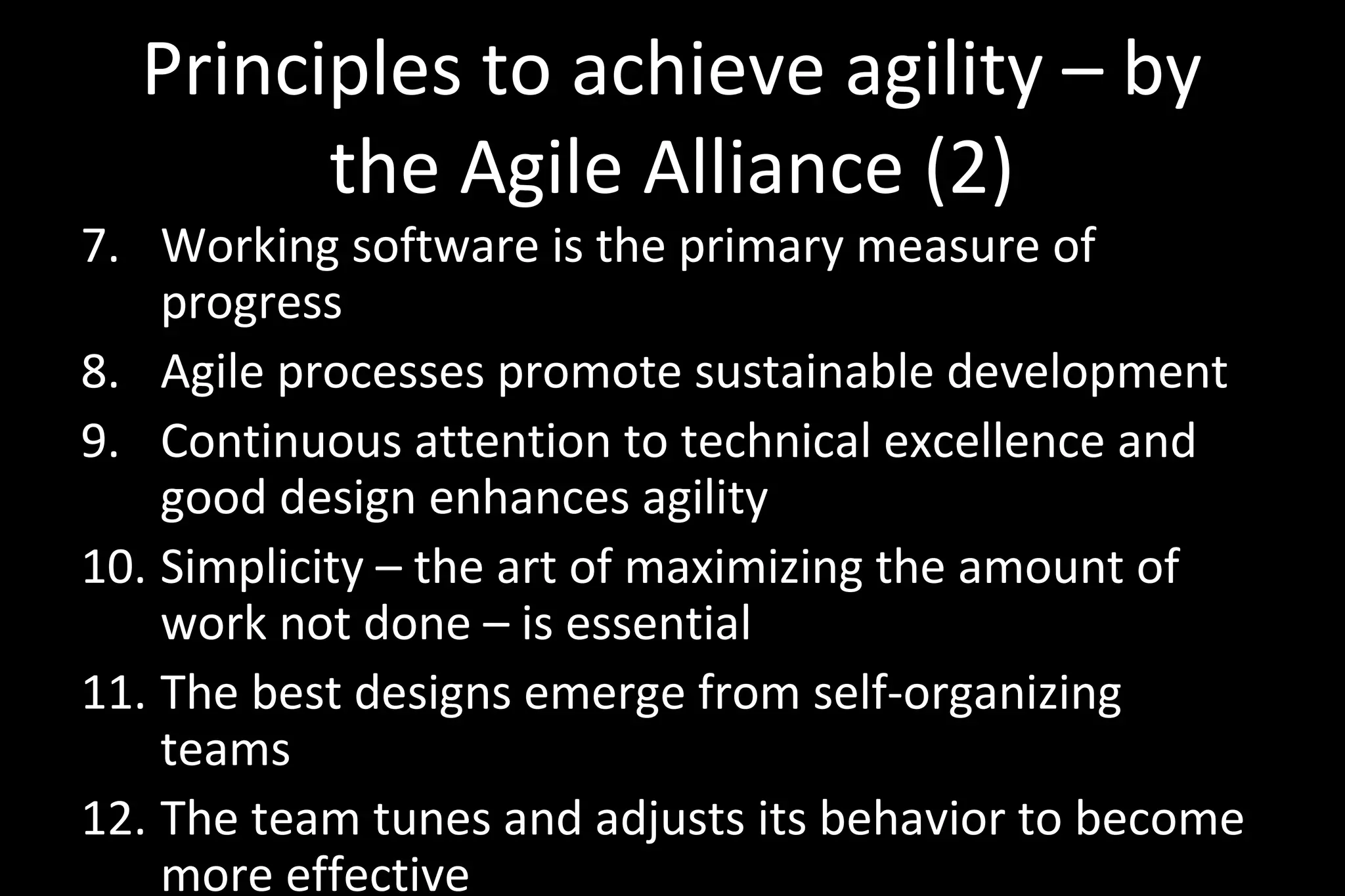 Principles to achieve agility – by
the Agile Alliance (2)
7. Working software is the primary measure of
progress
8. Agile processes promote sustainable development
9. Continuous attention to technical excellence and
good design enhances agility
10. Simplicity – the art of maximizing the amount of
work not done – is essential
11. The best designs emerge from self-organizing
teams
12. The team tunes and adjusts its behavior to become
more effective
 