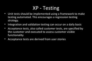 XP - Testing
• Unit tests should be implemented using a framework to make
testing automated. This encourages a regression testing
strategy.
• Integration and validation testing can occur on a daily basis
• Acceptance tests, also called customer tests, are specified by
the customer and executed to assess customer visible
functionality
• Acceptance tests are derived from user stories
 