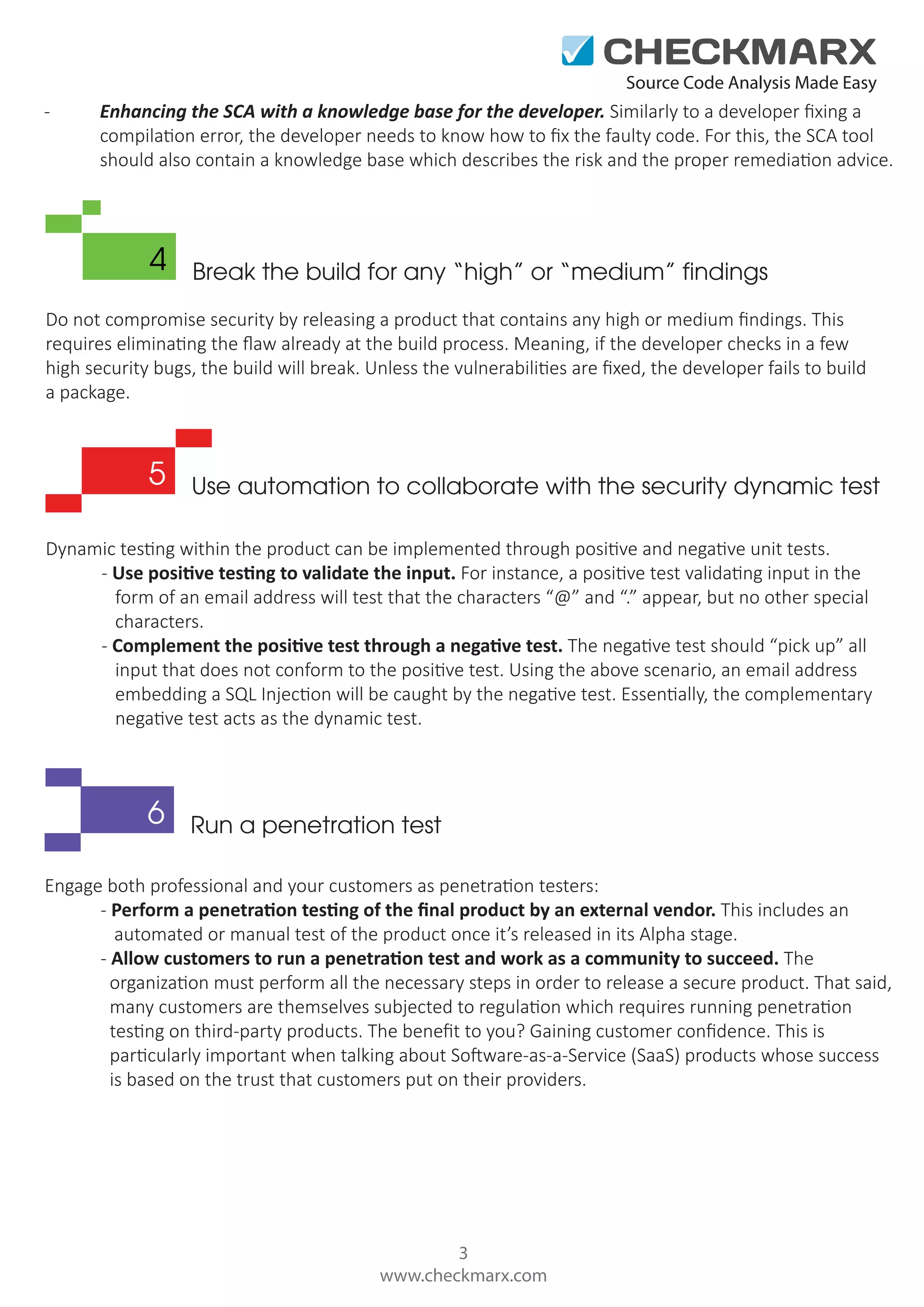 Source Code Analysis Made Easy - Enhancing the SCA with a knowledge base for the developer. Similarly to a developer ﬁxing a compilation error, the developer needs to know how to ﬁx the faulty code. For this, the SCA tool should also contain a knowledge base which describes the risk and the proper remediation advice. 4 Break the build for any “high” or “medium” findings Do not compromise security by releasing a product that contains any high or medium ﬁndings. This requires eliminating the ﬂaw already at the build process. Meaning, if the developer checks in a few high security bugs, the build will break. Unless the vulnerabilities are ﬁxed, the developer fails to build a package. 5 Use automation to collaborate with the security dynamic test Dynamic testing within the product can be implemented through positive and negative unit tests. - Use positive testing to validate the input. For instance, a positive test validating input in the form of an email address will test that the characters “@” and “.” appear, but no other special characters. - Complement the positive test through a negative test. The negative test should “pick up” all input that does not conform to the positive test. Using the above scenario, an email address embedding a SQL Injection will be caught by the negative test. Essentially, the complementary negative test acts as the dynamic test. 6 Run a penetration test Engage both professional and your customers as penetration testers: - Perform a penetration testing of the ﬁnal product by an external vendor. This includes an automated or manual test of the product once it’s released in its Alpha stage. - Allow customers to run a penetration test and work as a community to succeed. The organization must perform all the necessary steps in order to release a secure product. That said, many customers are themselves subjected to regulation which requires running penetration testing on third-party products. The beneﬁt to you? Gaining customer conﬁdence. This is particularly important when talking about Software-as-a-Service (SaaS) products whose success is based on the trust that customers put on their providers. 3 www.checkmarx.com 