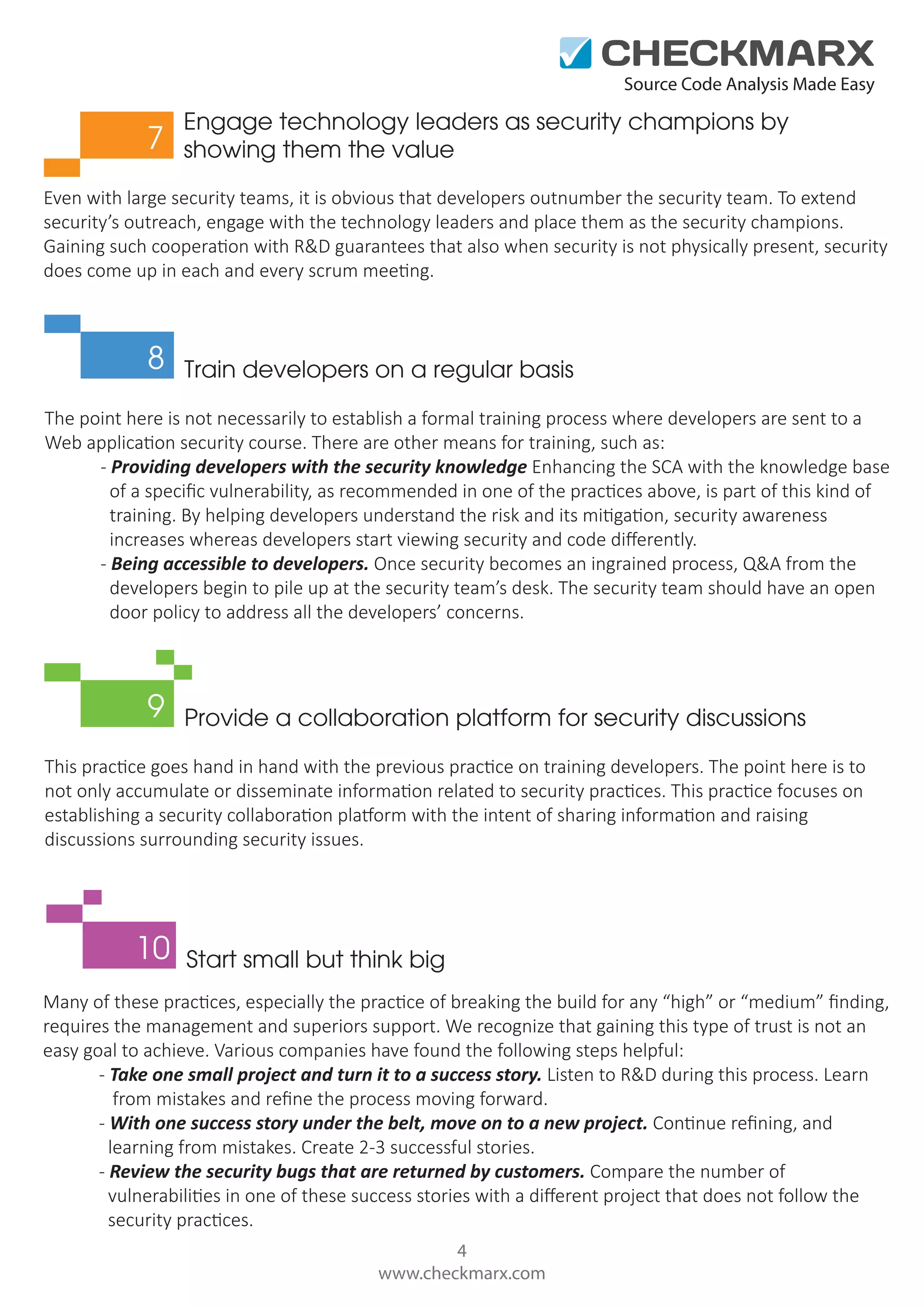 Source Code Analysis Made Easy 7 Engage technology leaders as security champions by showing them the value Even with large security teams, it is obvious that developers outnumber the security team. To extend security’s outreach, engage with the technology leaders and place them as the security champions. Gaining such cooperation with R&D guarantees that also when security is not physically present, security does come up in each and every scrum meeting. 8 Train developers on a regular basis The point here is not necessarily to establish a formal training process where developers are sent to a Web application security course. There are other means for training, such as: - Providing developers with the security knowledge Enhancing the SCA with the knowledge base of a speciﬁc vulnerability, as recommended in one of the practices above, is part of this kind of training. By helping developers understand the risk and its mitigation, security awareness increases whereas developers start viewing security and code diﬀerently. - Being accessible to developers. Once security becomes an ingrained process, Q&A from the developers begin to pile up at the security team’s desk. The security team should have an open door policy to address all the developers’ concerns. 9 Provide a collaboration platform for security discussions This practice goes hand in hand with the previous practice on training developers. The point here is to not only accumulate or disseminate information related to security practices. This practice focuses on establishing a security collaboration platform with the intent of sharing information and raising discussions surrounding security issues. 10 Start small but think big Many of these practices, especially the practice of breaking the build for any “high” or “medium” ﬁnding, requires the management and superiors support. We recognize that gaining this type of trust is not an easy goal to achieve. Various companies have found the following steps helpful: - Take one small project and turn it to a success story. Listen to R&D during this process. Learn from mistakes and reﬁne the process moving forward. - With one success story under the belt, move on to a new project. Continue reﬁning, and learning from mistakes. Create 2-3 successful stories. - Review the security bugs that are returned by customers. Compare the number of vulnerabilities in one of these success stories with a diﬀerent project that does not follow the security practices. 4 www.checkmarx.com 