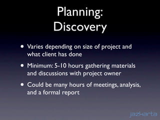 Planning:
            Discovery
• Varies depending on size of project and
  what client has done
• Minimum: 5-10 hours gathering materials
  and discussions with project owner
• Could be many hours of meetings, analysis,
  and a formal report
 