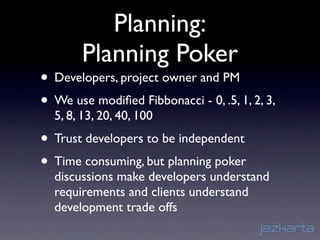 Planning:
       Planning Poker
• Developers, project owner and PM
• We use modiﬁed Fibbonacci - 0, .5, 1, 2, 3,
  5, 8, 13, 20, 40, 100
• Trust developers to be independent
• Time consuming, but planning poker
  discussions make developers understand
  requirements and clients understand
  development trade offs
 