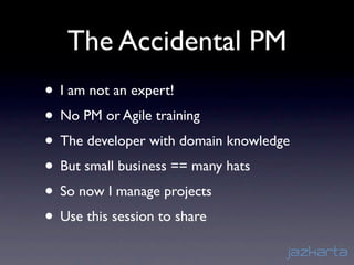 The Accidental PM
• I am not an expert!
• No PM or Agile training
• The developer with domain knowledge
• But small business == many hats
• So now I manage projects
• Use this session to share
 