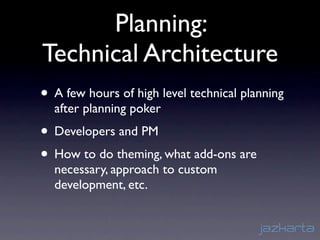Planning:
Technical Architecture
• A few hours of high level technical planning
  after planning poker
• Developers and PM
• How to do theming, what add-ons are
  necessary, approach to custom
  development, etc.
 