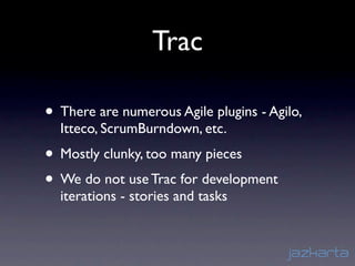 Trac

• There are numerous Agile plugins - Agilo,
  Itteco, ScrumBurndown, etc.
• Mostly clunky, too many pieces
• We do not use Trac for development
  iterations - stories and tasks
 