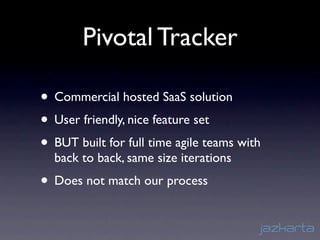 Pivotal Tracker

• Commercial hosted SaaS solution
• User friendly, nice feature set
• BUT built for full time agile teams with
  back to back, same size iterations
• Does not match our process
 