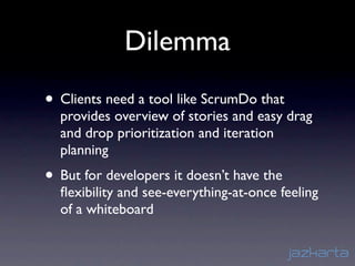 Dilemma
• Clients need a tool like ScrumDo that
  provides overview of stories and easy drag
  and drop prioritization and iteration
  planning
• But for developers it doesn’t have the
  ﬂexibility and see-everything-at-once feeling
  of a whiteboard
 
