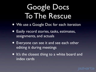 Google Docs
        To The Rescue
• We use a Google Doc for each iteration
• Easily record stories, tasks, estimates,
  assignments, and actuals
• Everyone can see it and see each other
  editing it during meetings
• It’s the closest thing to a white board and
  index cards
 