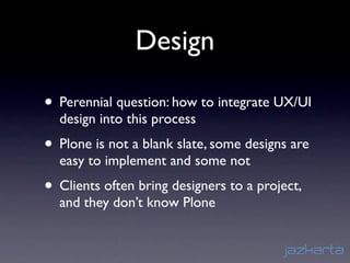 Design

• Perennial question: how to integrate UX/UI
  design into this process
• Plone is not a blank slate, some designs are
  easy to implement and some not
• Clients often bring designers to a project,
  and they don’t know Plone
 
