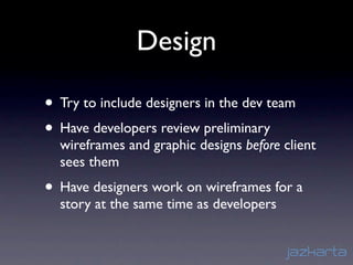 Design

• Try to include designers in the dev team
• Have developers review preliminary
  wireframes and graphic designs before client
  sees them
• Have designers work on wireframes for a
  story at the same time as developers
 