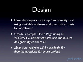 Design
• Have developers mock up functionality ﬁrst
  using available add-ons and use that as basis
  for wireframe
• Create a sample Plone Page using all
  WYSIWYG editor features and make sure
  designer styles them all
• Make sure designer will be available for
  theming questions for entire project!
 