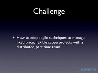 Challenge


• How to adopt agile techniques to manage
  ﬁxed price, ﬂexible scope projects with a
  distributed, part time team?
 