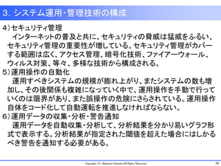 10Copyright (C) Masanori Kataoka All Rights Reserved.
３．システム運用・管理技術の構成
４）セキュリティ管理
インターネットの普及と共に、セキュリティの脅威は猛威をふるい、
セキュリティ管理の重要性が増している。セキュリティ管理がカバー
する範囲は広く、アクセス管理、暗号化技術、ファイアーウォール、
ウィルス対策、等々、多様な技術から構成される。
５）運用操作の自動化
運用すべきシステムの規模が膨れ上がり、またシステムの数も増
加し、その後関係も複雑になっていく中で、運用操作を手動で行って
いくのは限界があり、また誤操作の危険にさらされている。運用操作
自体をコード化して自動運転を推進しなければならない。
６）運用データの収集・分析・警告通知
運用データを自動収集・分析して、分析結果を分かり易いグラフ形
式で表示する。分析結果が指定された閾値を超えた場合にはしかる
べき警告を通知する必要がある。
 