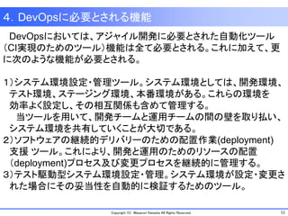 11Copyright (C) Masanori Kataoka All Rights Reserved.
４．DevOpsに必要とされる機能
DevOpsにおいては、アジャイル開発に必要とされた自動化ツール
（CI実現のためのツール）機能は全て必要とされる。これに加えて、更
に次のような機能が必要とされる。
１）システム環境設定・管理ツール。システム環境としては、開発環境、
テスト環境、ステージング環境、本番環境がある。これらの環境を
効率よく設定し、その相互関係も含めて管理する。
当ツールを用いて、開発チームと運用チームの間の壁を取り払い、
システム環境を共有していくことが大切である。
２）ソフトウェアの継続的デリバリーのための配置作業(deployment)
支援 ツール。これにより、開発と運用のためのリソースの配置
（deployment)プロセス及び変更プロセスを継続的に管理する。
３）テスト駆動型システム環境設定・管理。システム環境が設定・変更さ
れた場合にその妥当性を自動的に検証するためのツール。
 