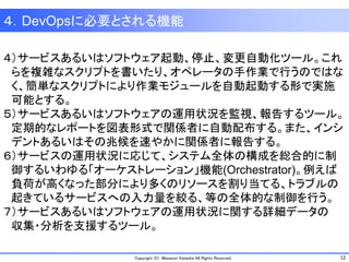 12Copyright (C) Masanori Kataoka All Rights Reserved.
４）サービスあるいはソフトウェア起動、停止、変更自動化ツール。これ
らを複雑なスクリプトを書いたり、オペレータの手作業で行うのではな
く、簡単なスクリプトにより作業モジュールを自動起動する形で実施
可能とする。
５）サービスあるいはソフトウェアの運用状況を監視、報告するツール。
定期的なレポートを図表形式で関係者に自動配布する。また、インシ
デントあるいはその兆候を速やかに関係者に報告する。
６）サービスの運用状況に応じて、システム全体の構成を総合的に制
御するいわゆる「オーケストレーション」機能(Orchestrator)。例えば
負荷が高くなった部分により多くのリソースを割り当てる、トラブルの
起きているサービスへの入力量を絞る、等の全体的な制御を行う。
７）サービスあるいはソフトウェアの運用状況に関する詳細データの
収集・分析を支援するツール。
４．DevOpsに必要とされる機能
 