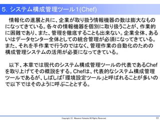 13Copyright (C) Masanori Kataoka All Rights Reserved.
５．システム構成管理ツール１(Chef)
情報化の進展と共に、企業が取り扱う情報機器の数は膨大なもの
になってきている。各々の情報機器を個別に取り扱うことが、作業的
に困難であり、また、管理を徹底することも出来ない。企業全体、ある
いはデータセンター全体としての統合管理が必須になってきている。
また、それを手作業で行うのではなく、管理作業の自動化のための
構成管理システムの活用が必要になってきている。
以下、本章では現代のシステム構成管理ツールの代表であるChef
を取り上げてその概説をする。Chefは、代表的なシステム構成管理
ツールであるが、しばしば「環境設定ツール」と呼ばれることが多いの
で以下ではそのように呼ぶこととする。
 