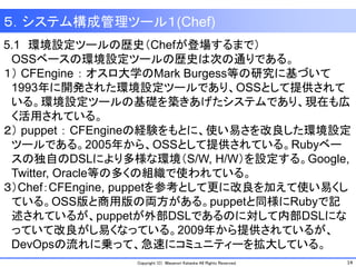 14Copyright (C) Masanori Kataoka All Rights Reserved.
5.1 環境設定ツールの歴史（Chefが登場するまで）
OSSベースの環境設定ツールの歴史は次の通りである。
１） CFEngine ： オスロ大学のMark Burgess等の研究に基づいて
1993年に開発された環境設定ツールであり、OSSとして提供されて
いる。環境設定ツールの基礎を築きあげたシステムであり、現在も広
く活用されている。
２） puppet ： CFEngineの経験をもとに、使い易さを改良した環境設定
ツールである。2005年から、OSSとして提供されている。Rubyベー
スの独自のDSLにより多様な環境（S/W, H/W）を設定する。Google,
Twitter, Oracle等の多くの組織で使われている。
３）Chef：CFEngine, puppetを参考として更に改良を加えて使い易くし
ている。OSS版と商用版の両方がある。puppetと同様にRubyで記
述されているが、puppetが外部DSLであるのに対して内部DSLにな
っていて改良がし易くなっている。2009年から提供されているが、
DevOpsの流れに乗って、急速にコミュニティーを拡大している。
５．システム構成管理ツール１(Chef)
 