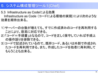 16Copyright (C) Masanori Kataoka All Rights Reserved.
５．システム構成管理ツール１(Chef)
5.3 Infrastructure as Codeによる効果
Infrastructure as Code （コードによる環境の実現）により次のような
効果を期待出来る。
１）サーバーの台数が増えても、すでに作成済みのコードを再利用する
ことにより、容易に対応できる。
２）「コード＝手順書」となるので、コードを正しく保守していれば手順上
の操作誤りを排除できる。
３）コードで記述されているので、既存コード、あるいは外部で作成され
たコードを再利用できる。また、作成したコードを他者に再利用して
もらうことも出来る。
 