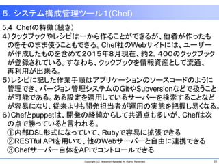 18Copyright (C) Masanori Kataoka All Rights Reserved.
5.4 Chefの特徴（続き）
４）クックブックやレシピは一から作ることができるが、他者が作ったも
のをそのまま使うこともできる。Chef社のWebサイトには、ユーザー
が作成したものを含めて２０１５年８月現在、約２，４００のクックブック
が登録されている。すなわち、クックブックを情報資産として流通、
再利用が出来る。
５）レシピに記した作業手順はアプリケーションのソースコードのように
管理でき、バージョン管理システムのGitやSubversionなどで扱うこと
が可能である。ある設定を適用しているサーバーを検索することなど
が容易になり、従来よりも開発担当者が運用の実態を把握し易くなる。
６）Chefとpuppetは、開発の経緯からして共通点も多いが、Chefは次
の点で勝っていると言われる。
①内部DSL形式になっていて、Rubyで容易に拡張できる
②RESTful APIを用いて、他のWebサーバーと自由に連携できる
③Chefサーバー自体をAPIでコントロールできる
５．システム構成管理ツール１(Chef)
 