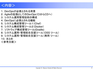 2Copyright (C) Masanori Kataoka All Rights Reserved.
１．DevOpsが必要とされる背景
２．Agileの拡張としてのDevOps（CIからCDへ）
３．システム運用管理技術の構成
４．DevOpsに必要とされる機能
５．システム構成管理ツール１（Chef）
６．システム構成管理ツール２（Docker）
７．ソフトウェア構成管理ツール(Gradle)
８．システム運用・管理総合支援ツール（OSS ツール）
９．システム運用・管理総合支援ツール（商用 ツール）
１０．まとめ
＜参考文献＞
＜内容＞
 
