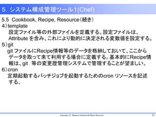 21Copyright (C) Masanori Kataoka All Rights Reserved.
5.5 Cookbook, Recipe, Resource（続き）
４）template
設定ファイル等の外部ファイルを定義する。設定ファイルは、
Attribute を含み、これにより動的に決定される変数値を設定する。
５）git
git ファイルにRecipe情報等のデータを格納しておいて、ここから
データを取って来て利用する場合に定義する。基本的にRecipe情
報は、git 等の変更歴管理システムで管理することが望ましい。
６）cron
定期起動するバッチジョブを起動するためのcron リソースを記述
する。
５．システム構成管理ツール１(Chef)
 