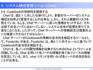 22Copyright (C) Masanori Kataoka All Rights Reserved.
5.6 Cookbookの信頼性を確保する
Chef は、図5.1 に示した仕掛けにより、多数のサーバーのシステム
構成を効率よく管理することが出来る。しかし、それと裏腹のリスクを
抱えている。もしも、Chef サーバーに誤った情報をセットすると、それ
は配下の全ノードに伝わってしまい、システム全体が影響を受けて大
変なことになる。したがって、Chef サーバーへの情報設定は慎重の上
にも慎重に行わなくてはならない。
Chef サーバーのCookbookの情報の妥当性を検証するツールとし
て、Foodcritic がある。Foodcritic は、表5.1 に示すルールに基づいて
Cookbookの妥当性を検証する。
Chef は、各ノードの属性情報を収集するためのOhai というツールを
同梱している。Ohai を用いて各ノードの情報を得て各リソースの情報
を設定している。また、ohai コマンドを用いれば各ノードの状態を知る
ことが出来る。
５．システム構成管理ツール１(Chef)
 