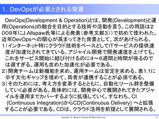 3Copyright (C) Masanori Kataoka All Rights Reserved.
１．DevOpsが必要とされる背景
DevOps(Development & Operation)とは、開発(Development)と運
用(Operations)の融合を目的とする技術や活動を言う。この用語は２
００９年にJ.Allspaw氏等による発表（参考文献３））で初めて使われた。
近年DevOpsへの関心が高まってきた背景として、次があげられる。
１）インターネット特にクラウド技術をベースとしてITサービスの提供速
度が加速化されてきている。アジャイル開発で開発速度を上げても、
これをサービス開始に結び付けるのに４～６週間と時間が係るので
は遅すぎる。運用も含めた加速化が必要である。
２）開発チームは新機能を求め、運用チームは安定を求める。表1.1に
示す文化ギャップを埋めて、両者が連携することが必須である。
３）そのためには、考え方を変革するとともに、自動化ツール群を整備
していく必要がある。具体的には、開発中心で展開されてきたアジャ
イルを運用までカバーするように拡張していく。すなわち、CI
(Continuous Integration)からCD(Continuous Delivery) へと拡張
することが必要である。CDは、クラウド活用を前提として展開される。
 