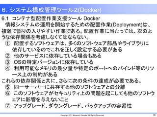 30Copyright (C) Masanori Kataoka All Rights Reserved.
6.1 コンテナ型配置作業支援ツール Docker
情報システムの運用を開始するための配置作業(Deployment)は、
複雑で誤りの入りやすい作業である。配置作業に当たっては、次のよ
うな依存関係を考慮しなくてはならない。
① 配置するソフトウェアは、多くのソフトウェア部品やライブラリに
依存しているのでこれを正しく設定する必要がある
② 他のサービスに依存している場合もある
③ OSの特定バージョンに依存している
④ 利用可能なメモリの最少量や特定のポートへのバインド等のリソ
ース上の制約がある
これらの依存関係と共に、さらに次の条件の達成が必要である。
⑤ 同一サーバーに共存する他のソフトウェアとの分離
⑥ このソフトウェアがセキュリティ上の問題を起こしても他のソフトウ
ェアに影響を与えないこと
⑦ アップグレード、ダウングレード、バックアップの容易性
６．システム構成管理ツール２(Docker)
 