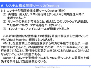 31Copyright (C) Masanori Kataoka All Rights Reserved.
6.1 コンテナ型配置作業支援ツールDocker（続き）
⑧ 再現性、例えば、テスト実行時とまったく同じ環境を運用時に
実現できること
⑨ リソースの制約が可能なこと。例えば、このソフトウェアが暴走し
ても他のソフトウェアに迷惑をかけないこと。
⑩ インストール、アンインストールが簡単であること
このように複雑な配置作業上の問題を着実に解決する仕掛けとして
VM(Virtual Machine：仮想マシン)がある。
VMは、配置作業上の課題を解決する有力な手段ではあるが、一般
的に有料であること、ＶＭ実現のためのオーバヘッドがかかること（実
行を遅くすること）、実行時の変更が出来ないこと（VMを止めなければ
ならないこと）という問題がある。
Dockerは、コンテナ型仮想化により、VMの持つこれらの問題点を解
決する手段として注目を集めている。
６．システム構成管理ツール２(Docker)
 
