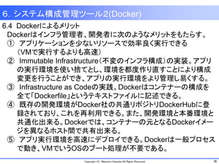 36Copyright (C) Masanori Kataoka All Rights Reserved.
6.4 Dockerによるメリット
Dockerはインフラ管理者、開発者に次のようなメリットをもたらす。
① アプリケーションを少ないリソースで効率良く実行できる
（VMで実行するよりも高速）
② Immutable Infrastructure（不変のインフラ構成）の実装。アプリ
の実行環境を使い捨てとし、環境を都度作り直すことにより構成
変更を行うことができ、アプリの実行環境をより管理し易くする。
③ Infrastructure as Codeの実践。Dockerはコンテナーの構成を
全て「Dockerfile」というテキストファイルに記述できる。
④ 既存の開発環境がDocker社の共通リポジトリDockerHubに登
録されており、これを再利用できる。また、開発環境と本番環境と
共通化出来る。Dockerでは、コンテナーの元となるDockerイメー
ジを異なるホスト間で共有出来る。
⑤ アプリ実行環境を高速にデプロイできる。Dockerは一般プロセス
で動き、VMでいうOSのブート処理が不要である。
６．システム構成管理ツール２(Docker)
 