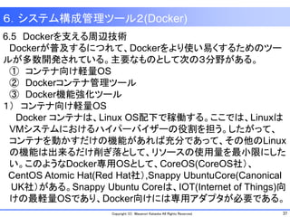 37Copyright (C) Masanori Kataoka All Rights Reserved.
6.5 Dockerを支える周辺技術
Dockerが普及するにつれて、Dockerをより使い易くするためのツー
ルが多数開発されている。主要なものとして次の３分野がある。
① コンテナ向け軽量OS
② Dockerコンテナ管理ツール
③ Docker機能強化ツール
１） コンテナ向け軽量OS
Docker コンテナは、Linux OS配下で稼働する。ここでは、Linuxは
VMシステムにおけるハイパーバイザーの役割を担う。したがって、
コンテナを動かすだけの機能があれば充分であって、その他のLinux
の機能は出来るだけ削ぎ落として、リソースの使用量を最小限にした
い。このようなDocker専用OSとして、CoreOS(CoreOS社）、
CentOS Atomic Hat(Red Hat社）,Snappy UbuntuCore(Canonical
UK社）がある。Snappy Ubuntu Coreは、IOT(Internet of Things)向
けの最軽量OSであり、Docker向けには専用アダプタが必要である。
６．システム構成管理ツール２(Docker)
 