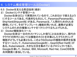 38Copyright (C) Masanori Kataoka All Rights Reserved.
6.5 Dockerを支える周辺技術（続き）
２） Dockerコンテナ管理ツール
Docker自身はCLI で実現されているので、これをGUI で使えるよう
にするツールである。代表的なものとして、Paramax(Paramax社)、
ShipYard(Shipyard社）がある。Paramaxは、「人間のためのUI」を
標榜していて、その「テンプレート」機能を用いれば、連携が必要な
システムのための複数コンテナを１クリックで立ち上げられる。
３） Docker機能強化ツール
Docker自身は一台のホストマシンしか扱うことは出来ない。現代の
クラウドの時代においては複数のホストを対象としたクラスタリング
機能がどうしても必要となる。このようなDockerの機能の限界を拡張
するツールとして、Kubernetes(Google社）、GearD(Red Hat社）が
ある。Kubernetesは、大きな注目を集めているプロジェクトであり、
Google主導して、Docker, IBM, Microsoft, Red Hat, CoreOS社他
共同開発に参加している。
６．システム構成管理ツール２(Docker)
 