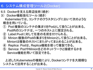 39Copyright (C) Masanori Kataoka All Rights Reserved.
6.5 Dockerを支える周辺技術（続き）
３） Docker機能強化ツール（続き）
Kubernetesでは、コンテナのクラスタリングにおいて次のような
概念を用いている。
① Pod:複数のコンテナの集まりをPodとして扱うことが出来る。
Pod内のコンテナは、一つのホスト上に限定される。
② Label:Ｐｏｄに対して任意の名前を付けられる。
③ Minion:複数のPodの集まりをMinionとして扱うことが出来る。
Minionは複数のホストにまたがってまとめることが出来る。
④ Replica: Podは、Replica機能を使って複製できる。
⑤ Service: PodやMinionをどのネットワークと接続するかを
Service機能を用いて設定できる。
上述したKubernetesの機能により、Dockerコンテナを大規模な
システムで活用することが出来る。
６．システム構成管理ツール２(Docker)
 