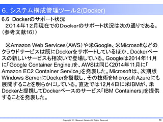 40Copyright (C) Masanori Kataoka All Rights Reserved.
6.6 Dockerのサポート状況
２０１４年１２月現在でのＤｏｃｋｅｒのサポート状況は次の通りである。
（参考文献16））
米Amazon Web Services（AWS）や米Google、米Microsoftなどの
クラウドサービスは既にDockerをサポートしているほか、Dockerベー
スの新しいサービスも相次いで登場している。Googleは2014年11月
に「Google Container Engine」を、AWSは同じく2014年11月に「
Amazon EC2 Container Service」を発表した。Microsoftは、次期版
Windows ServerにDockerを搭載し、その技術をMicrosoft Azureにも
展開することを明らかにしている。直近では12月4日に米IBMが、米
Dockerと提携してDockerベースのサービス「IBM Containers」を提供
することを発表した。
６．システム構成管理ツール２(Docker)
 