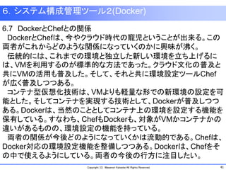 41Copyright (C) Masanori Kataoka All Rights Reserved.
６．システム構成管理ツール２(Docker)
6.7 DockerとChefとの関係
DockerとChefは、今やクラウド時代の寵児ということが出来る。この
両者がこれからどのような関係になっていくのかに興味が沸く。
伝統的には、これまでの環境と独立した新しい環境を立ち上げるに
は、VMを利用するのが標準的な方法であった。クラウド文化の普及と
共にVMの活用も普及した。そして、それと共に環境設定ツールChef
が広く普及しつつある。
コンテナ型仮想化技術は、VMよりも軽量な形での新環境の設定を可
能とした。そしてコンテナを実現する技術として、Dockerが普及しつつ
ある。Dockerは、当然のこととしてコンテナ上の環境を設定する機能を
保有している。すなわち、ChefもDockerも、対象がVMかコンテナかの
違いがあるものの、環境設定の機能を持っている。
両者の関係が今後どのようになっていくかは流動的である。Chefは、
Docker対応の環境設定機能を整備しつつある。Dockerは、Chefをそ
の中で使えるようにしている。両者の今後の行方に注目したい。
 