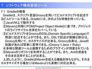 43Copyright (C) Masanori Kataoka All Rights Reserved.
7.1 Gradleの概要
Gradleは、スクリプト言語Groovyを用いてビルドスクリプトを記述す
るビルドツールである。Gradleには、次のような特徴を持っている。
①JavaVM上で動作する
②Mavenと同様にPOM(Project Object Model)に基づき、プロジェク
トのライフサイクル全体をカバーしている
③ビルドスクリプトをGroovyのDSL(Domain Specific Language)で
簡潔に記述することができる。また、DSLで記述が困難な部分は、
Groovyを用いて、カスタマイズが出来る。Groovy自身は、Javaの
知識があれば簡単に習得できる。(Groovy≒Java + Ruby)
④多様な関連ツールと連携するためのプラグインが用意されている
⑤Mavenのリポジトリを利用することができる。また、Antの資産を
そのまま活用することが出来る。
上述したように、GradleはMavenを超える機能を持ちながら、それを
カスタマイズする場合にはMavenよりも柔軟に対応出来る。
７．ソフトウェア構成管理ツール
 