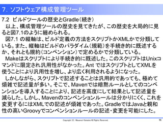 46Copyright (C) Masanori Kataoka All Rights Reserved.
7.2 ビルドツールの歴史とGradle（続き）
以上、構成管理ツールの歴史を見てきたが、この歴史を大局的に見
ると図7.1のように纏められる。
図7.1 の縦軸は、ビルド定義の方法をスクリプトかXMLかで分類して
いる。また、縦軸はビルドのパラダイム（規範）を手続き的に既述する
か、それとも規約（コンベンション）で定めるかで分類している。
Makeはスクリプトにより手続き的に既述した。このスクリプトはUnixコ
マンドに限定され汎用性がなかった。Ant ではスクリプトとしてXMLを
使うことにより汎用性を増し、より広く利用されるようになった。
しかしながら、スクリプトで記述することは汎用的であっても、極めて
煩雑で記述量が多い。そこで、Mavenでは暗黙ルールとしてのコンベ
ンションを導入することにより、記述を高度にして結果として記述量を
減らした。しかし、Mavenのコンベンションルールは分かりにくく、これを
変更するにはXMLでの記述が煩雑であった。GradleではJavaと親和
性の高いGroovyでコンベンションルールの記述・変更を可能にした。
７．ソフトウェア構成管理ツール
 