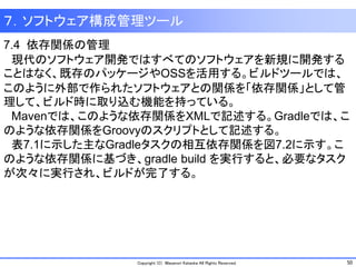 50Copyright (C) Masanori Kataoka All Rights Reserved.
7.4 依存関係の管理
現代のソフトウェア開発ではすべてのソフトウェアを新規に開発する
ことはなく、既存のパッケージやOSSを活用する。ビルドツールでは、
このように外部で作られたソフトウェアとの関係を「依存関係」として管
理して、ビルド時に取り込む機能を持っている。
Mavenでは、このような依存関係をXMLで記述する。Gradleでは、こ
のような依存関係をGroovyのスクリプトとして記述する。
表7.1に示した主なGradleタスクの相互依存関係を図7.2に示す。こ
のような依存関係に基づき、gradle build を実行すると、必要なタスク
が次々に実行され、ビルドが完了する。
７．ソフトウェア構成管理ツール
 