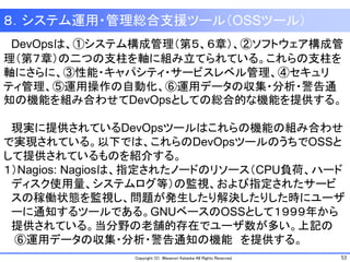 53Copyright (C) Masanori Kataoka All Rights Reserved.
８．システム運用・管理総合支援ツール（OSSツール）
DevOpsは、①システム構成管理（第５、６章）、②ソフトウェア構成管
理（第７章）の二つの支柱を軸に組み立てられている。これらの支柱を
軸にさらに、③性能・キャパシティ・サービスレベル管理、④セキュリ
ティ管理、⑤運用操作の自動化、⑥運用データの収集・分析・警告通
知の機能を組み合わせてDevOpsとしての総合的な機能を提供する。
現実に提供されているDevOpsツールはこれらの機能の組み合わせ
で実現されている。以下では、これらのDevOpsツールのうちでOSSと
して提供されているものを紹介する。
１）Nagios: Nagiosは、指定されたノードのリソース（CPU負荷、ハード
ディスク使用量、システムログ等）の監視、および指定されたサービ
スの稼働状態を監視し、問題が発生したり解決したりした時にユーザ
ーに通知するツールである。GNUベースのOSSとして１９９９年から
提供されている。当分野の老舗的存在でユーザ数が多い。上記の
⑥運用データの収集・分析・警告通知の機能 を提供する。
 