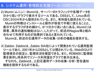 54Copyright (C) Masanori Kataoka All Rights Reserved.
８．システム運用・管理総合支援ツール（OSSツール）
2) Munin（ムニン）: Muninは、サーバーのトラフィックや各種データを
分かり易いグラフで表示するツールである。OSSとして、Linux系の
OSに２００４年から提供されている。また、有料版も提供されている。
Muninの特徴はインストールと操作が容易で手軽に使えることと、
表示するグラフがきめ細かく、かつ分かり易い点にある。Muninには
障害、異常の通知機能はない。したがって、前述のNagios等と組み
合わせて利用するのが効果的であると言われている。
Muninは、前述の⑥運用データの収集・分析の機能を提供する。
３）Zabbix: Zabbixは、Zabbix SIA社によって開発されている運用監視
ツールであり、2001年からOSSとして公開されている。WebのGUIで
監視項目の設定と、監視状況を確認できる。また、RDBMSに監視結
果を保存し時系列でリソース利用量をグラフで表示出来る。
すなわち、Zabbixは、上記⑥運用データの収集・分析・警告通知
機能を提供するものである。
 