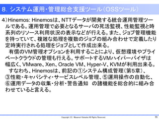 55Copyright (C) Masanori Kataoka All Rights Reserved.
８．システム運用・管理総合支援ツール（OSSツール）
４）Hinemos: Hinemosは、NTTデータが開発する統合運用管理ツー
ルである。運用管理で必要となるサーバの死活監視、性能監視と時
系列のリソース利用状況の表示などが行える。また、ジョブ管理機能
を持っていて、複雑な処理を複数のジョブの組み合わせで定義したり
定時実行される処理をジョブとして作成出来る。
有償のVM管理オプションを利用することにより、仮想環境やプライ
ベートクラウドの管理も行える。サポートするVMハイパーバイザは
幅広く、VMware、Xen、Oracle VM、Hyper-V、KVMが利用出来る。
すなわち、Hinemosは、前記の①システム構成管理（第５章）、
③性能・キャパシティ・サービスレベル管理、⑤運用操作の自動化、
⑥運用データの収集・分析・警告通知 の諸機能を総合的に組み合
わせていると言える。
 