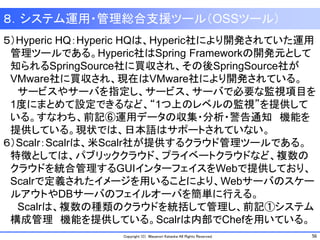 56Copyright (C) Masanori Kataoka All Rights Reserved.
８．システム運用・管理総合支援ツール（OSSツール）
５）Hyperic HQ：Hyperic HQは、Hyperic社により開発されていた運用
管理ツールである。Hyperic社はSpring Frameworkの開発元として
知られるSpringSource社に買収され、その後SpringSource社が
VMware社に買収され、現在はVMware社により開発されている。
サービスやサーバを指定し、サービス、サーバで必要な監視項目を
1度にまとめて設定できるなど、“1つ上のレベルの監視”を提供して
いる。すなわち、前記⑥運用データの収集・分析・警告通知 機能を
提供している。現状では、日本語はサポートされていない。
６）Scalr：Scalrは、米Scalr社が提供するクラウド管理ツールである。
特徴としては、パブリッククラウド、プライベートクラウドなど、複数の
クラウドを統合管理するGUIインターフェイスをWebで提供しており、
Scalrで定義されたイメージを用いることにより、Webサーバのスケー
ルアウトやDBサーバのフェイルオーバを簡単に行える。
Scalrは、複数の種類のクラウドを統括して管理し、前記①システム
構成管理 機能を提供している。Scalrは内部でChefを用いている。
 