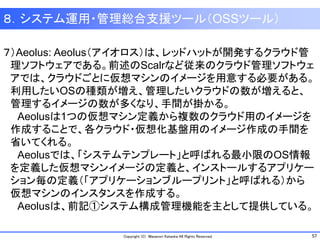 57Copyright (C) Masanori Kataoka All Rights Reserved.
８．システム運用・管理総合支援ツール（OSSツール）
７）Aeolus: Aeolus（アイオロス）は、レッドハットが開発するクラウド管
理ソフトウェアである。前述のScalrなど従来のクラウド管理ソフトウェ
アでは、クラウドごとに仮想マシンのイメージを用意する必要がある。
利用したいOSの種類が増え、管理したいクラウドの数が増えると、
管理するイメージの数が多くなり、手間が掛かる。
Aeolusは1つの仮想マシン定義から複数のクラウド用のイメージを
作成することで、各クラウド・仮想化基盤用のイメージ作成の手間を
省いてくれる。
Aeolusでは、「システムテンプレート」と呼ばれる最小限のOS情報
を定義した仮想マシンイメージの定義と、インストールするアプリケー
ション毎の定義（「アプリケーションブループリント」と呼ばれる）から
仮想マシンのインスタンスを作成する。
Aeolusは、前記①システム構成管理機能を主として提供している。
 
