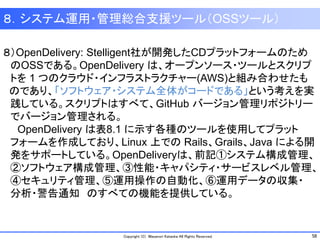 58Copyright (C) Masanori Kataoka All Rights Reserved.
８．システム運用・管理総合支援ツール（OSSツール）
８）OpenDelivery: Stelligent社が開発したCDプラットフォームのため
のOSSである。OpenDelivery は、オープンソース・ツールとスクリプ
トを 1 つのクラウド・インフラストラクチャー(AWS)と組み合わせたも
のであり、「ソフトウェア・システム全体がコードである」という考えを実
践している。スクリプトはすべて、GitHub バージョン管理リポジトリー
でバージョン管理される。
OpenDelivery は表8.1 に示す各種のツールを使用してプラット
フォームを作成しており、Linux 上での Rails、Grails、Java による開
発をサポートしている。OpenDeliveryは、前記①システム構成管理、
②ソフトウェア構成管理、③性能・キャパシティ・サービスレベル管理、
④セキュリティ管理、⑤運用操作の自動化、⑥運用データの収集・
分析・警告通知 のすべての機能を提供している。
 