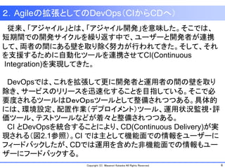 6Copyright (C) Masanori Kataoka All Rights Reserved.
２．Agileの拡張としてのDevOps（CIからCDへ）
従来、「アジャイル」とは、「アジャイル開発」を意味した。そこでは、
短期間での開発サイクルを繰り返す中で、ユーザーと開発者が連携
して、両者の間にある壁を取り除く努力が行われてきた。そして、それ
を支援するために自動化ツールを連携させてCI(Continuous
Integration)を実現してきた。
DevOpsでは、これを拡張して更に開発者と運用者の間の壁を取り
除き、サービスのリリースを迅速化することを目指している。そこで必
要度されるツールはＤｅｖＯｐｓツールとして整備されつつある。具体的
には、環境設定、配置作業（デプロイメント）ツール、運用状況監視・評
価ツール、テストツールなどが着々と整備されつつある。
CI とDevOpsを統合することにより、CD(Continuous Delivery)が実
現される（図2.1参照）。CI では主として機能面での情報をユーザーに
フィードバックしたが、CDでは運用を含めた非機能面での情報もユー
ザーにフードバックする。
 