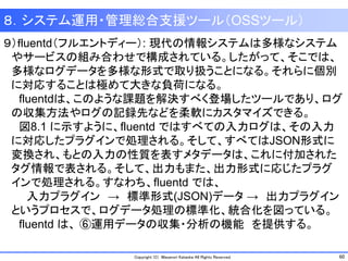 60Copyright (C) Masanori Kataoka All Rights Reserved.
８．システム運用・管理総合支援ツール（OSSツール）
９）ｆluentd（フルエントディー）: 現代の情報システムは多様なシステム
やサービスの組み合わせで構成されている。したがって、そこでは、
多様なログデータを多様な形式で取り扱うことになる。それらに個別
に対応することは極めて大きな負荷になる。
fluentdは、このような課題を解決すべく登場したツールであり、ログ
の収集方法やログの記録先などを柔軟にカスタマイズできる。
図8.1 に示すように、fluentd ではすべての入力ログは、その入力
に対応したプラグインで処理される。そして、すべてはJSON形式に
変換され、もとの入力の性質を表すメタデータは、これに付加された
タグ情報で表される。そして、出力もまた、出力形式に応じたプラグ
インで処理される。すなわち、fluentd では、
入力プラグイン → 標準形式(JSON)データ → 出力プラグイン
というプロセスで、ログデータ処理の標準化、統合化を図っている。
fluentd は、 ⑥運用データの収集・分析の機能 を提供する。
 