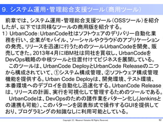 62Copyright (C) Masanori Kataoka All Rights Reserved.
９．システム運用・管理総合支援ツール（商用ツール）
前章では、システム運用・管理総合支援ツール（OSSツール）を紹介
したが、以下では同様なツールの商用版を紹介する。７．システム運
１） UrbanCode：UrbanCode社はソフトウェアのデリバリー自動化業
務を行い、企業がモバイル、ソーシャルやクラウドのアプリケーション
の発売、リリースを迅速に行うためのツールUrbanCodeを開発、販
売してきた。2013年4月にIBM社は同社を買収し、UrbanCodeを
DevOps戦略の中核ツールと位置付けてビジネスを展開している。
このツールは、UrbanCode DeployとUrbanCode Releaseの二つ
から構成されていて、①システム構成管理、②ソフトウェア構成管理
機能を提供する。Urban Code Deployは、開発環境、テスト環境、
本番環境へのデプロイを自動化し迅速化する。UrbanCode Release
は、リリースの計画、実行を可視化して管理するためのツールである。
UrbanCodeは、DevOpsのための諸作業をパターン化し(Jenkinsと
の連携も可能）、このパターンを図表形式で操作するGUIを提供して
おり、プログラミングの知識なしに利用可能としている。
 