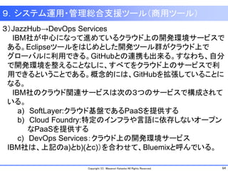64Copyright (C) Masanori Kataoka All Rights Reserved.
９．システム運用・管理総合支援ツール（商用ツール）
３）JazzHub→DevOps Services
IBM社が中心になって進めているクラウド上の開発環境サービスで
ある。Eclipseツールをはじめとした開発ツール群がクラウド上で
グローバルに利用できる。GitHubとの連携も出来る。すなわち、自分
で開発環境を整えることなしに、すべてをクラウド上のサービスで利
用できるということである。概念的には、GitHubを拡張していることに
なる。
IBM社のクラウド関連サービスは次の３つのサービスで構成されて
いる。
a) SoftLayer:クラウド基盤であるPaaSを提供する
b) Cloud Foundry:特定のインフラや言語に依存しないオープン
なPaaSを提供する
c) DevOps Services：クラウド上の開発環境サービス
IBM社は、上記のa)とb)(とc)）を合わせて、Bluemixと呼んでいる。
 